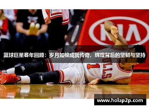 篮球巨星暮年回顾：岁月如梭成就传奇，辉煌背后的坚韧与坚持